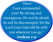 “Have I not commanded you? Be strong and courageous. Do not be afraid; do not be discouraged, for the Lord your God will be with you wherever you go.” Joshua 1:9