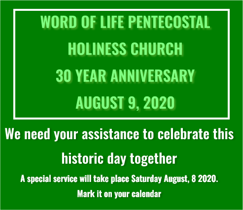 WORD OF LIFE PENTECOSTAL  HOLINESS CHURCH 30 YEAR ANNIVERSARY AUGUST 9, 2020 We need your assistance to celebrate this  historic day together A special service will take place Saturday August, 8 2020.  Mark it on your calendar