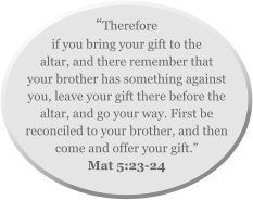 “Therefore if you bring your gift to the altar, and there remember that your brother has something against you, leave your gift there before the altar, and go your way. First be reconciled to your brother, and then come and offer your gift.”  Mat 5:23-24