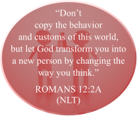 “Don’t copy the behavior and customs of this world, but let God transform you into a new person by changing the way you think.” ROMANS 12:2A (NLT)
