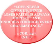 “Love never gives up, never loses faith, is always hopeful, and endures through every circumstance.”  1 COR. 13:7   (NLT)