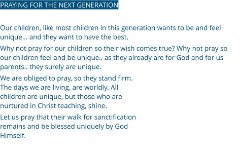 PRAYING FOR THE NEXT GENERATION  Our children, like most children in this generation wants to be and feel unique... and they want to have the best.  Why not pray for our children so their wish comes true? Why not pray so our children feel and be unique.. as they already are for God and for us parents.. they surely are unique.  We are obliged to pray, so they stand firm. The days we are living, are worldly. All children are unique, but those who are nurtured in Christ teaching, shine. Let us pray that their walk for sanctification remains and be blessed uniquely by God Himself.