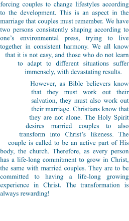 forcing couples to change lifestyles according to the development. This is an aspect in the marriage that couples must remember. We have two persons consistently shaping according to one’s environmental press, trying to live together in consistent harmony. We all know that it is not easy, and those who do not learn to adapt to different situations suffer immensely, with devastating results.  However, as Bible believers know that they must work out their salvation, they must also work out their marriage. Christians know that they are not alone. The Holy Spirit desires married couples to also transform into Christ’s likeness. The couple is called to be an active part of His body, the church. Therefore, as every person has a life-long commitment to grow in Christ, the same with married couples. They are to be committed to having a life-long growing experience in Christ. The transformation is always rewarding!