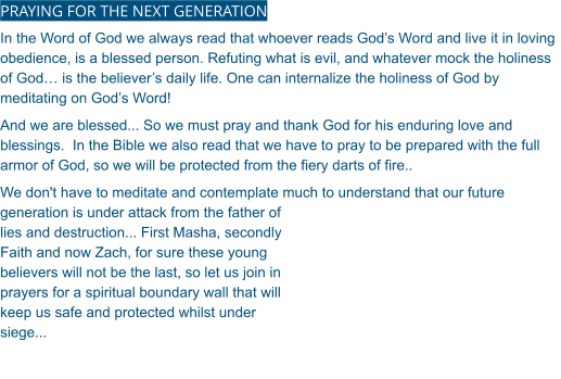 PRAYING FOR THE NEXT GENERATION In the Word of God we always read that whoever reads God’s Word and live it in loving obedience, is a blessed person. Refuting what is evil, and whatever mock the holiness of God… is the believer’s daily life. One can internalize the holiness of God by meditating on God’s Word! And we are blessed... So we must pray and thank God for his enduring love and blessings.  In the Bible we also read that we have to pray to be prepared with the full armor of God, so we will be protected from the fiery darts of fire.. We don't have to meditate and contemplate much to understand that our future generation is under attack from the father of lies and destruction... First Masha, secondly Faith and now Zach, for sure these young believers will not be the last, so let us join in prayers for a spiritual boundary wall that will keep us safe and protected whilst under siege...