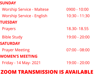 SUNDAY   Worship Service - Maltese   		0900 - 10:00   Worship Service - English   		10:30 - 11:30 TUESDAY   Prayers			    		18.30- 18.55   Bible Study                         		19:00 - 20:00 SATURDAY   Prayer Meeting                     		07:00 - 08:00 WOMEN’S MEETING   Friday - 14 May- 2021       		19:00 - 20:00 ZOOM TRANSMISSION IS AVAILABLE